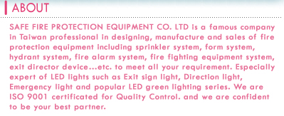 SAFE FIRE PROTECTION EQUIPMENT CO. LTD is a famous company in Taiwan professional in designing ,manufacture and sales of fire protection equipment including sprinkler system ,form system ,hydrant system ,fire alarm system ,fire fighting equipment system , exit director device Ketc. to meet all your requirement. Especially expert of LED lights such as Exit sign light, Direction light, Emergency light and popular LED green lighting series. We are ISO 9001 certificated for Quality Control. and we are confident to be your best partner.