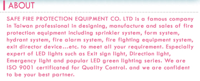 SAFE FIRE PROTECTION EQUIPMENT CO. LTD is a famous company in Taiwan professional in designing ,manufacture and sales of fire protection equipment including sprinkler system ,form system ,hydrant system ,fire alarm system ,fire fighting equipment system , exit director device Ketc. to meet all your requirement. Especially expert of LED lights such as Exit sign light, Direction light, Emergency light and popular LED green lighting series. We are ISO 9001 certificated for Quality Control. and we are confident to be your best partner.